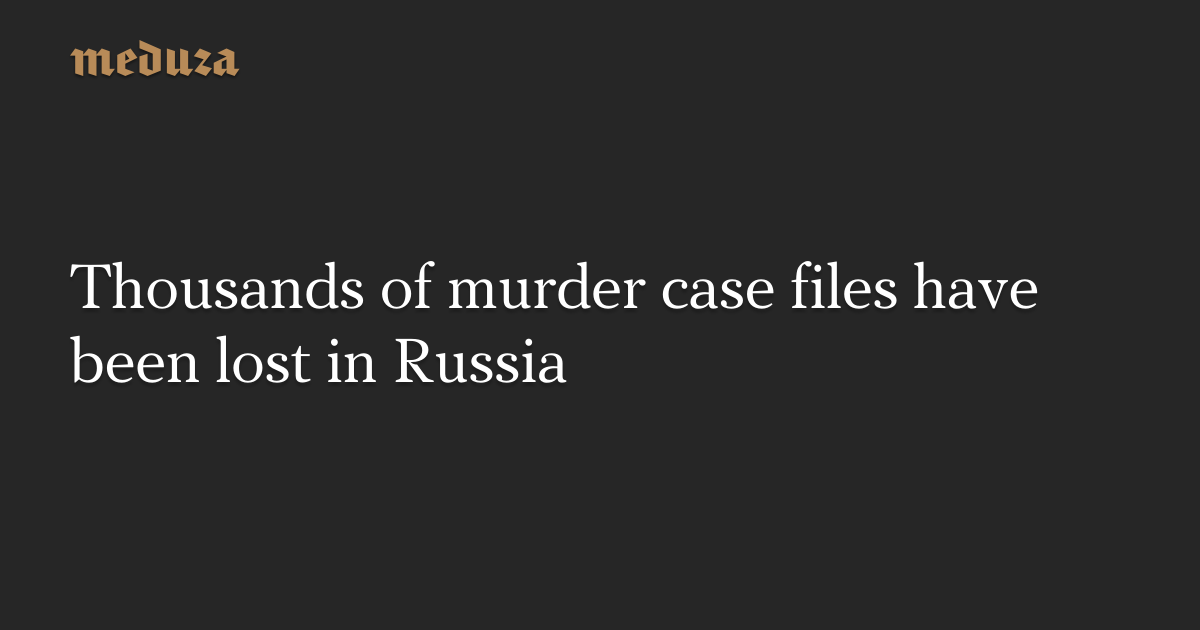 Thousands of murder case files have been lost in Russia — Meduza