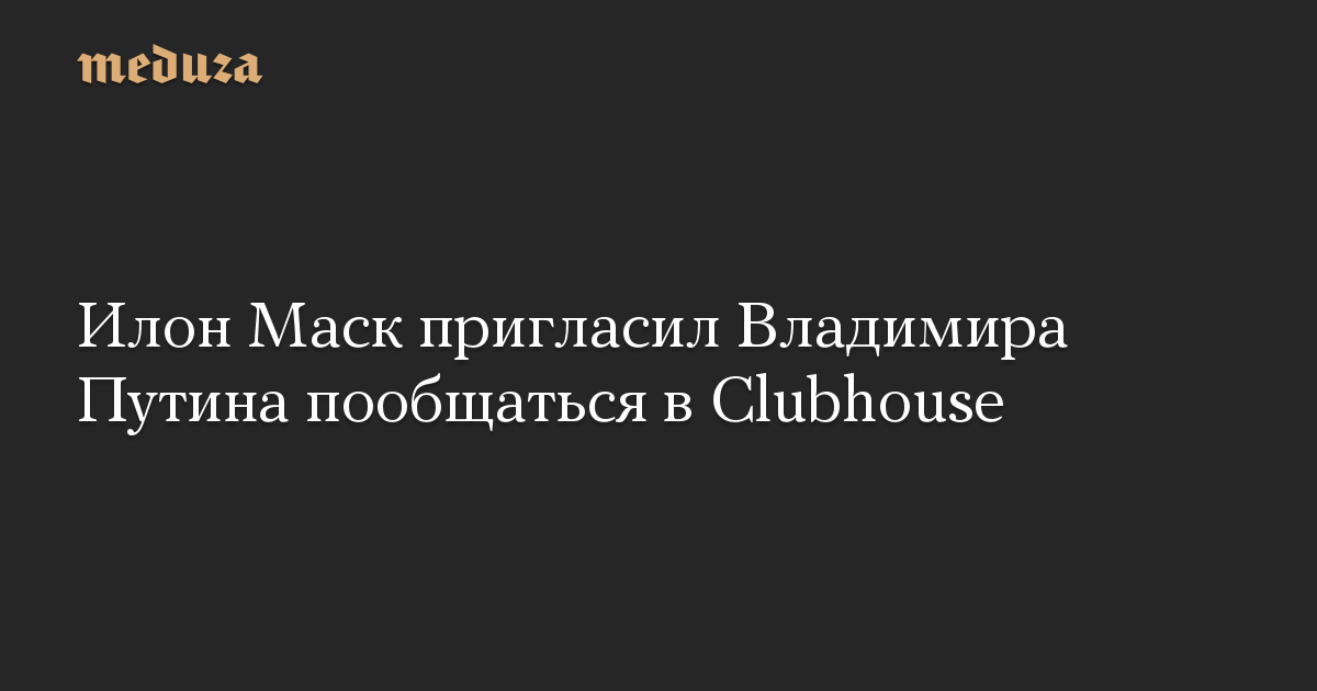 Илон Маск пригласил Владимира Путина пообщаться в Clubhouse — Meduza