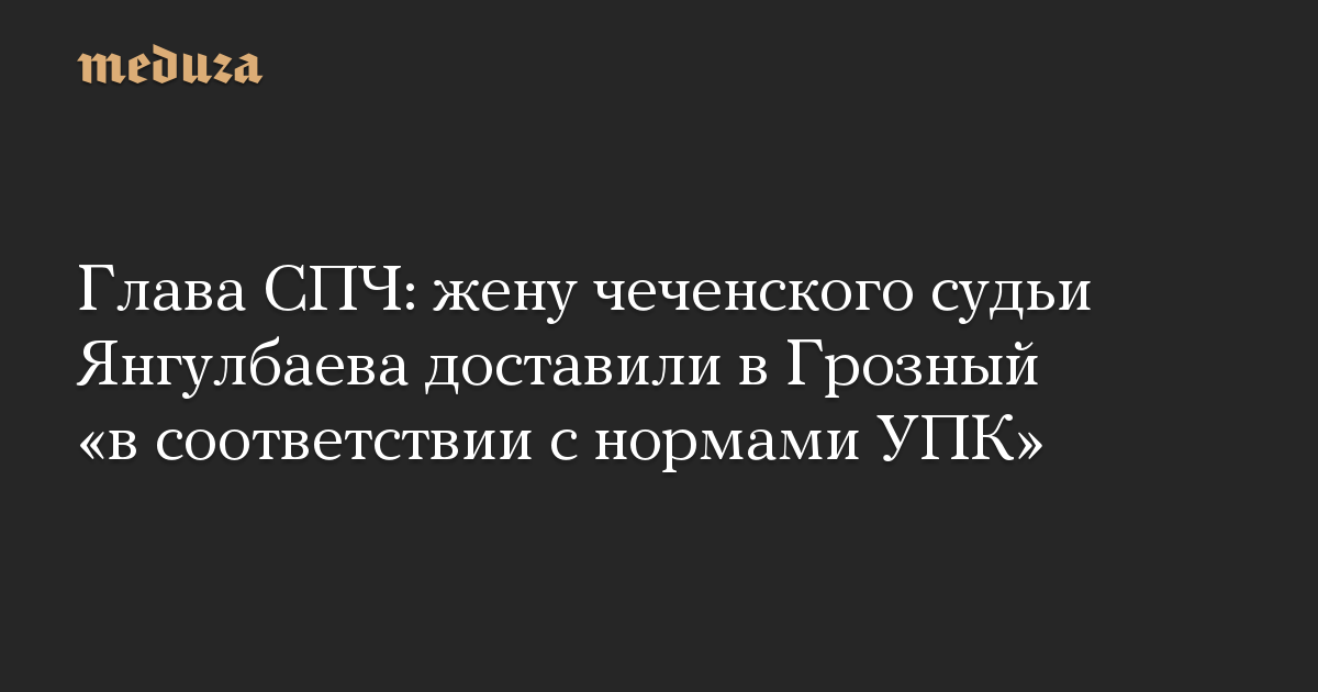 Глава СПЧ: жену чеченского судьи Янгулбаева доставили в Грозный «в соответствии с нормами УПК»