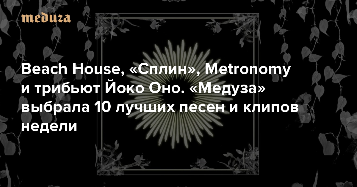 Beach House, «Сплин», Metronomy и трибьют Йоко Оно. «Медуза» выбрала 10 лучших песен и клипов недели