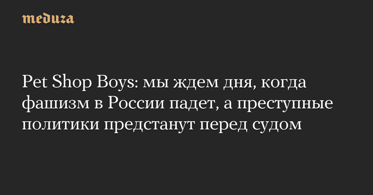 Pet Shop Boys: мы ждем дня, когда фашизм в России падет, а преступные  политики предстанут перед судом — Meduza