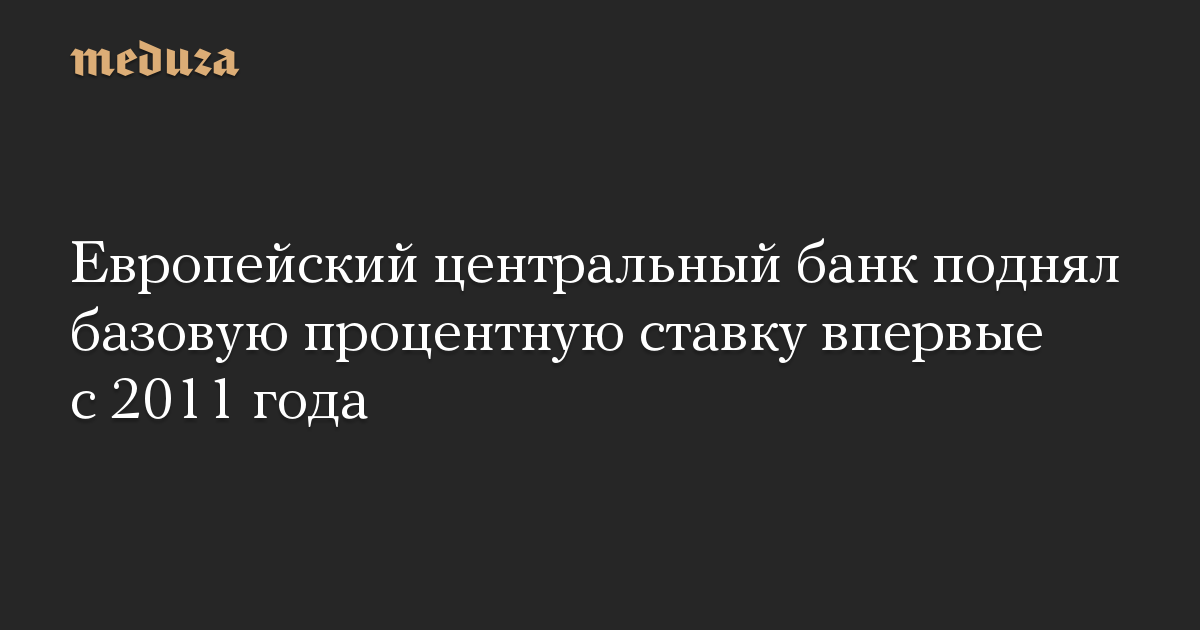 Европейский центральный банк поднял базовую процентную ставку впервые с 2011 года  Meduza