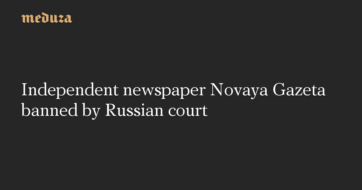Independent Newspaper Novaya Gazeta Banned By Russian Court — Meduza