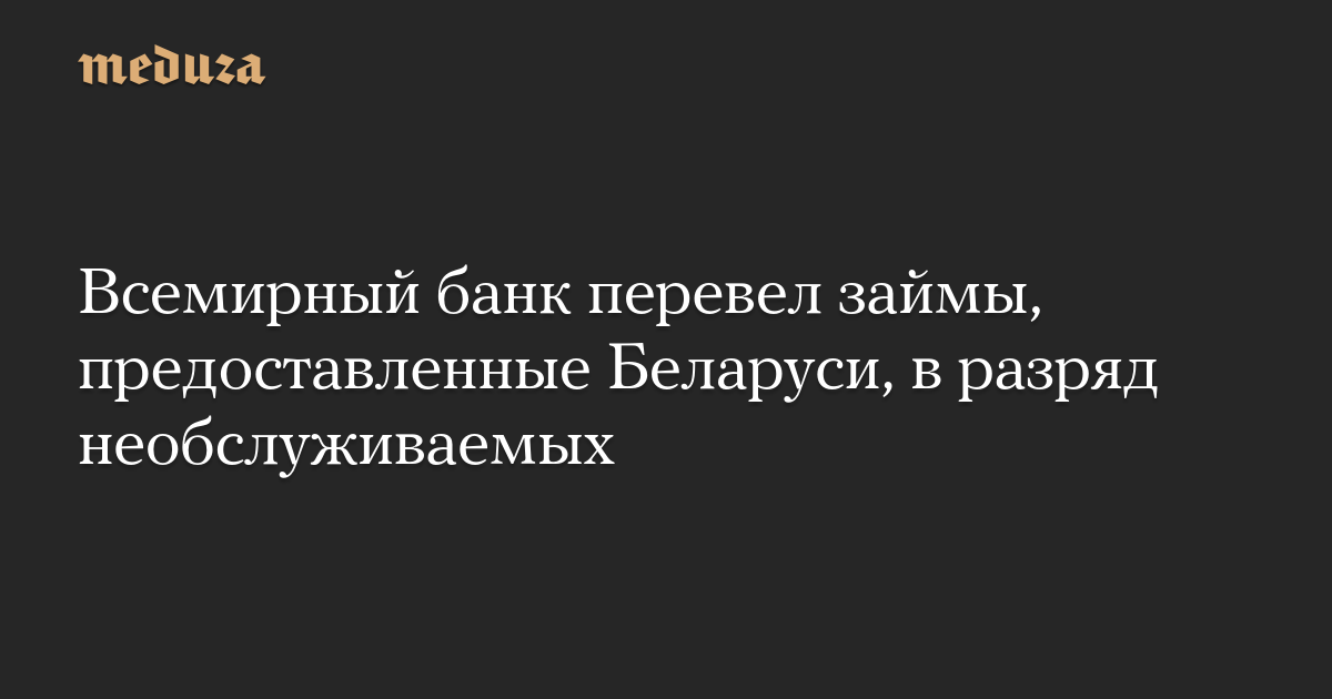 Всемирный банк перевел займы, предоставленные Беларуси, в разряд необслуживаемых  Meduza