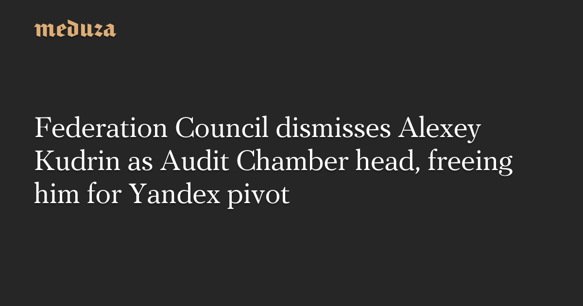Federation Council dismisses Alexey Kudrin as Audit Chamber head, freeing him for Yandex pivot