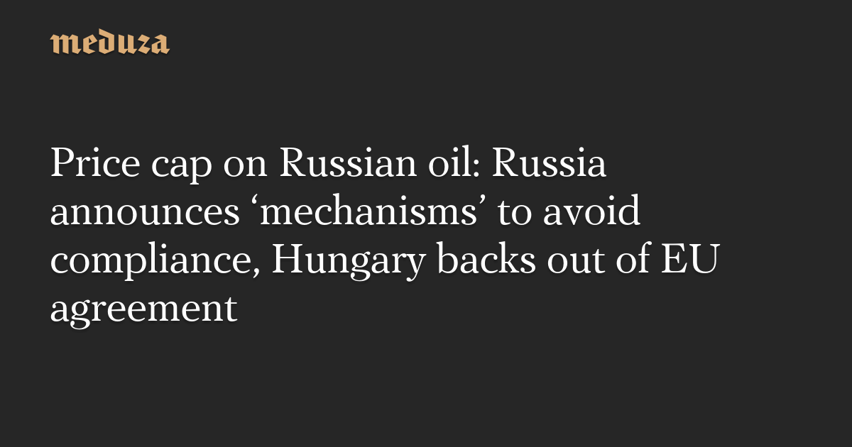 Price cap on Russian oil: Russia announces ‘mechanisms’ to avoid compliance, Hungary backs out of EU agreement — Meduza