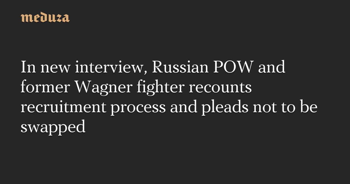 In new interview, Russian POW and former Wagner fighter recounts recruitment process and pleads not to be swapped — Meduza