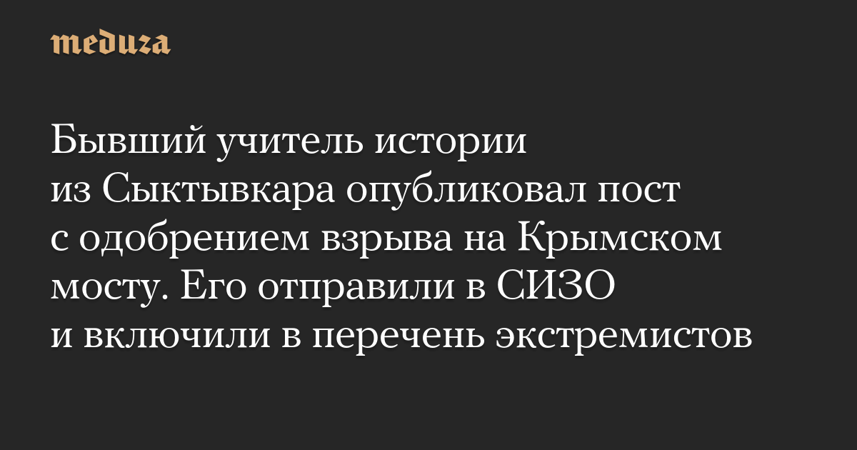 Бывший учитель истории из Сыктывкара опубликовал пост с одобрением взрыва на Крымском мосту. Его отправили в СИЗО и включили в перечень экстремистов  Meduza