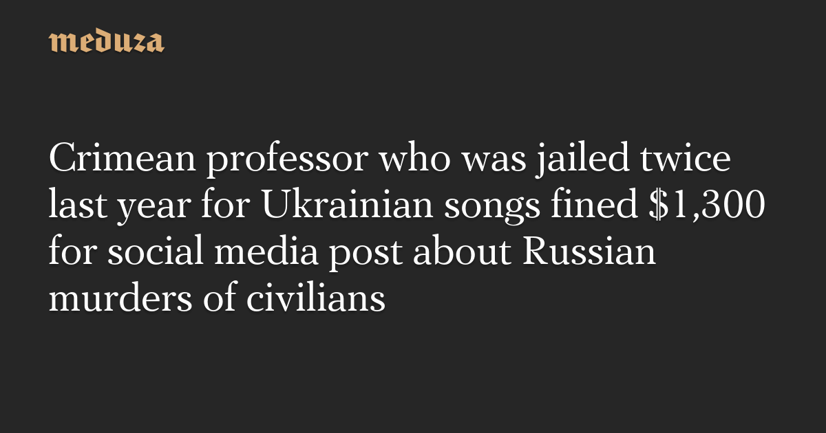 Crimean professor who was jailed twice last year for Ukrainian songs fined $1,300 for social media post about Russian murders of civilians