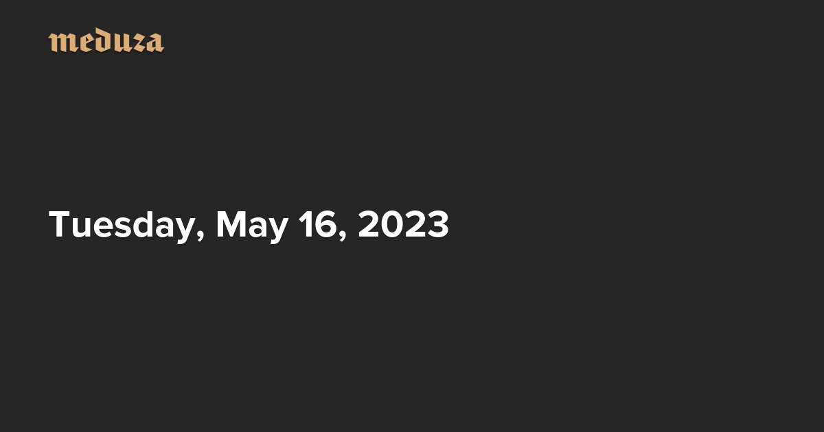 The Real Russia. Today. Tuesday, May 16, 2023 — Meduza