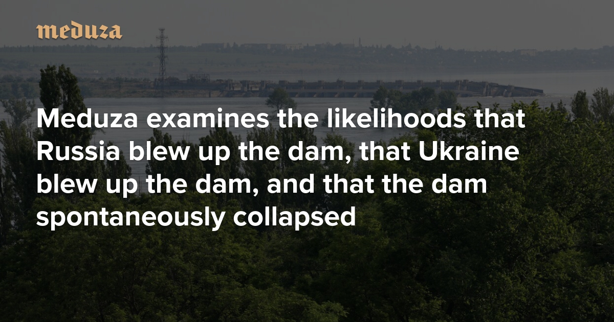 Who destroyed the Kakhovka dam? Meduza examines the likelihoods that Russia blew up the dam, that Ukraine blew up the dam, and that the dam spontaneously collapsed — Meduza