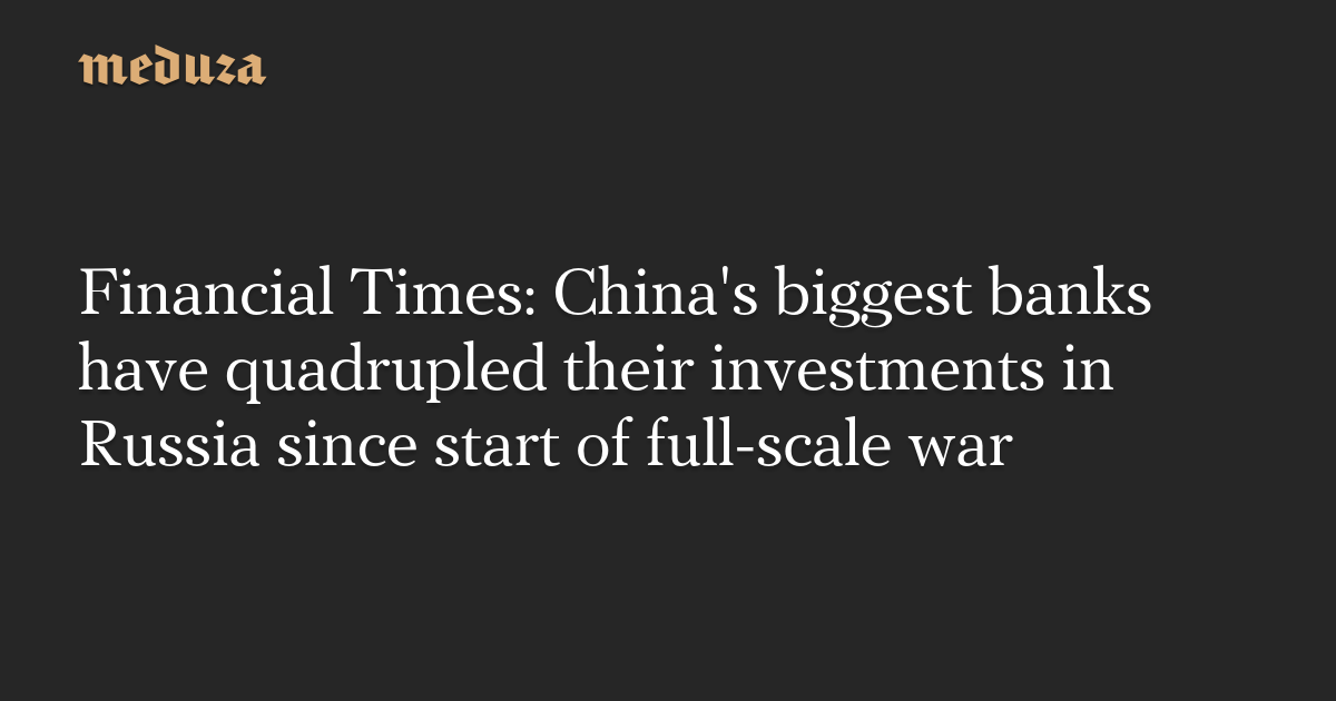 Financial Times: China's biggest banks have quadrupled their investments in  Russia since start of full-scale war — Meduza