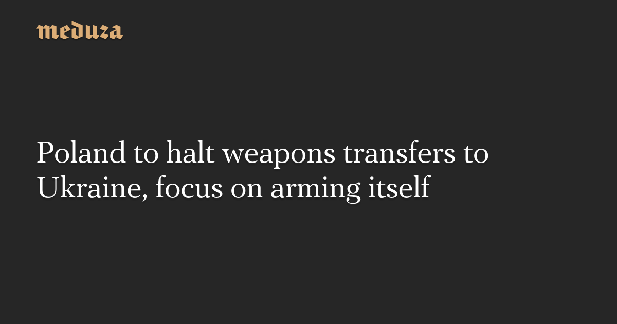 Poland To Halt Weapons Transfers To Ukraine Focus On Arming Itself — Meduza 