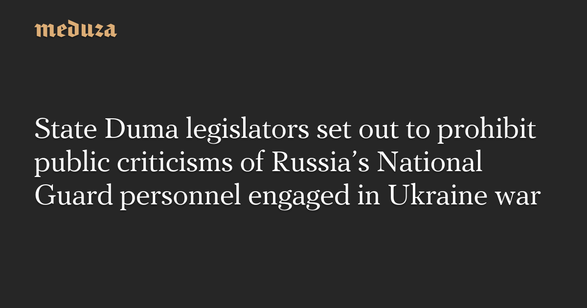 State Duma legislators set out to prohibit public criticisms of Russia’s National Guard personnel engaged in Ukraine war — Meduza