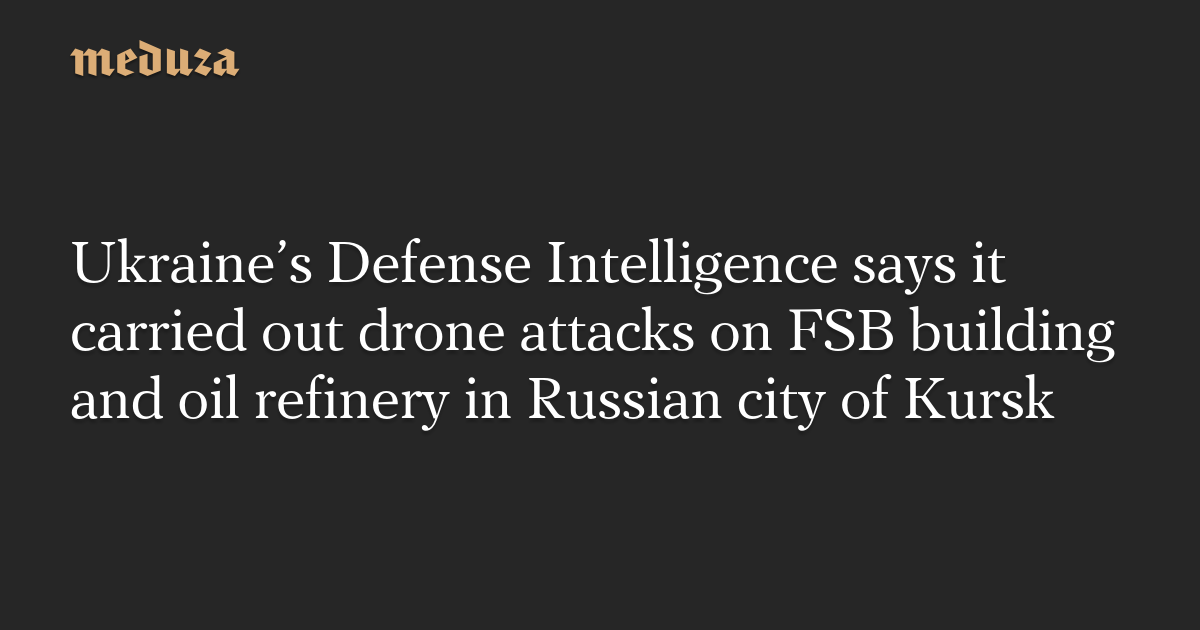 Ukraine’s Defense Intelligence says it carried out drone attacks on FSB building and oil refinery in Russian city of Kursk — Meduza