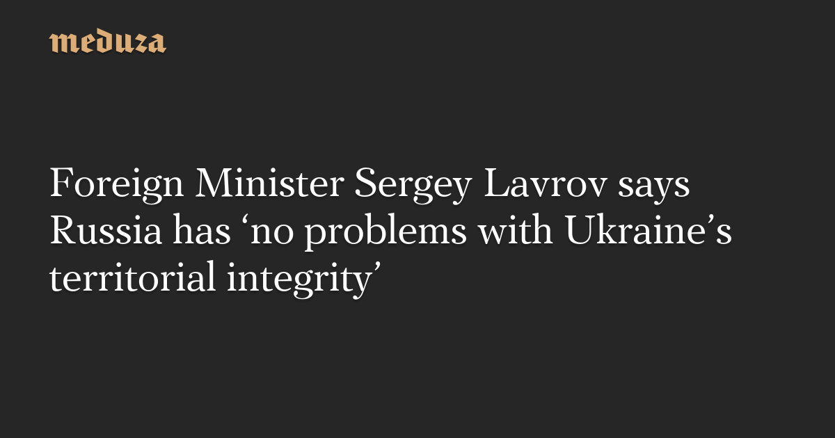 Foreign Minister Sergey Lavrov says Russia has ‘no problems with Ukraine’s territorial integrity’ — Meduza