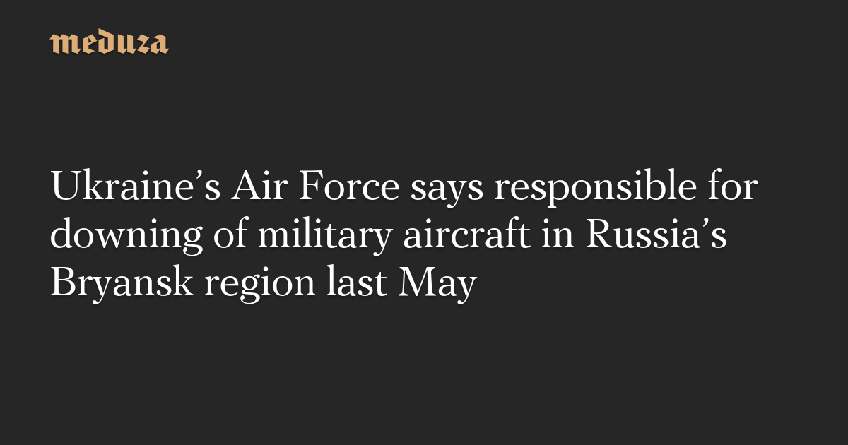 Ukraine’s Air Force says responsible for downing of military aircraft in Russia’s Bryansk region last May
