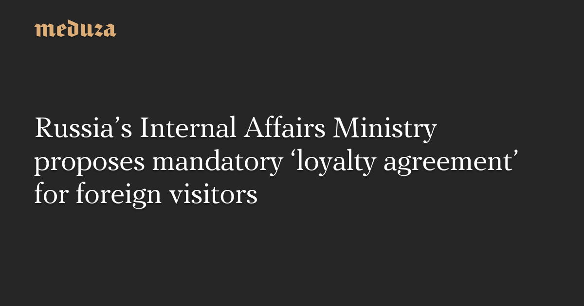 Russia's Internal Affairs Ministry proposes mandatory 'loyalty agreement'  for foreign visitors — Meduza