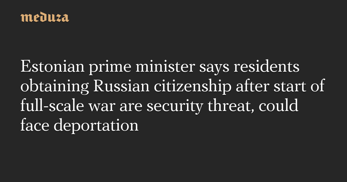 Estonian prime minister says residents obtaining Russian citizenship after start of full-scale war are security threat, could face deportation — Meduza