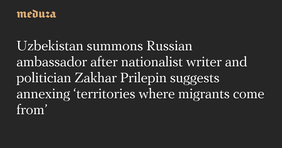 Uzbekistan summons Russian ambassador after nationalist writer and  politician Zakhar Prilepin suggests annexing 'territories where migrants  come from' — Meduza