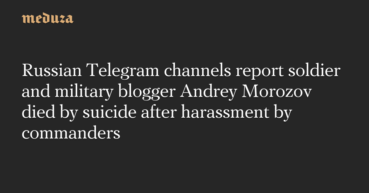 Russian Telegram channels report soldier and military blogger Andrey Morozov died by suicide after harassment by commanders — Meduza