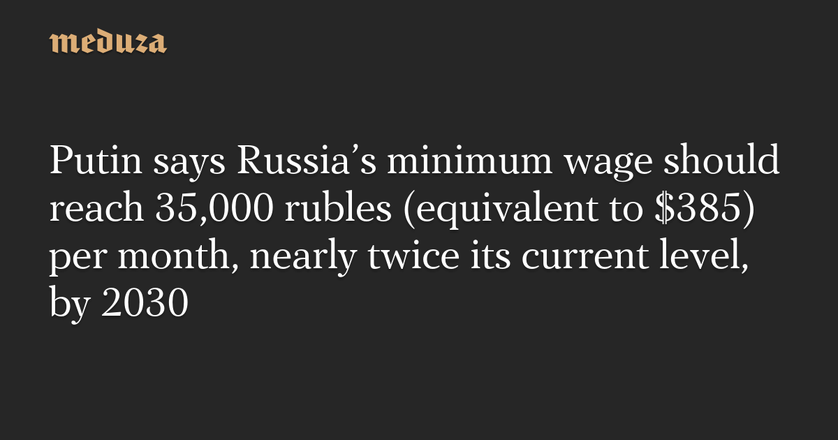 Putin says Russia’s minimum wage should reach 35,000 rubles (equivalent to $385) per month, nearly twice its current level, by 2030 — Meduza