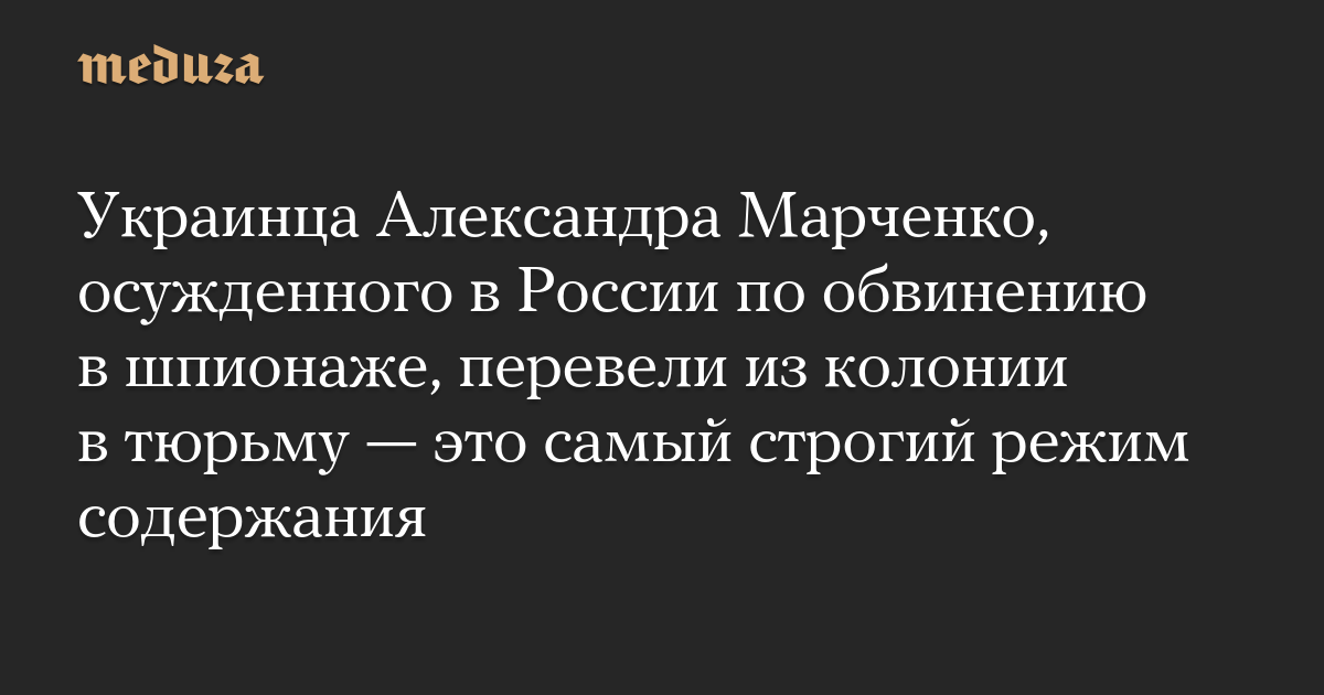 Украинца Александра Марченко, осужденного в России по обвинению в шпионаже, перевели из колонии в тюрьму — это самый строгий режим содержания — Meduza