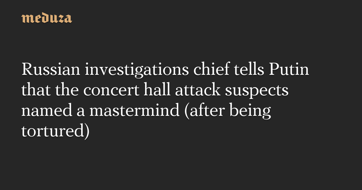 Russian investigations chief tells Putin that the concert hall attack suspects named a mastermind (after being tortured) — Meduza