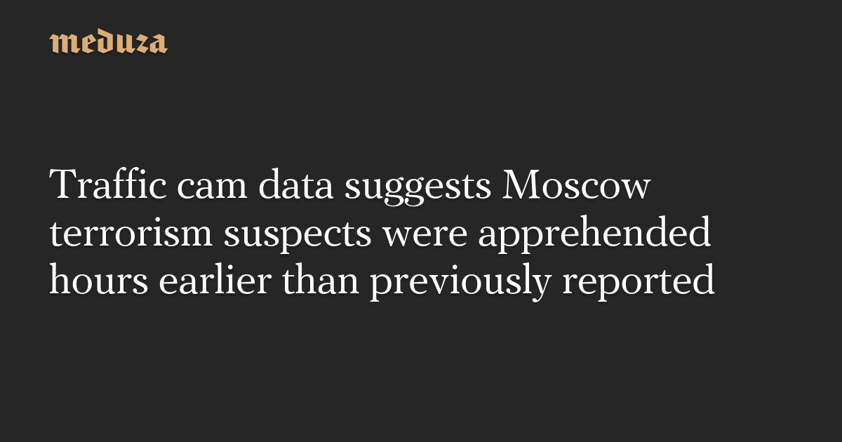 Traffic cam data suggests Moscow terrorism suspects were apprehended hours earlier than previously reported — Meduza
