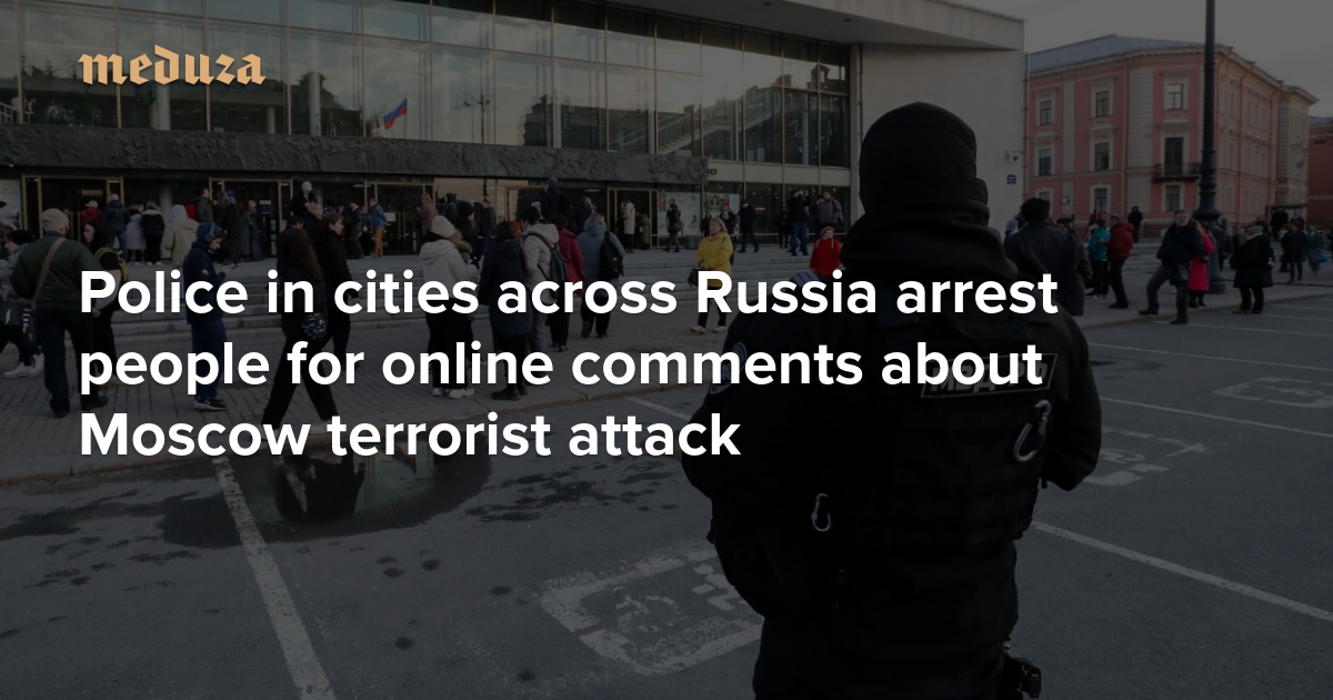 Police in cities across Russia arrest people for online comments about Moscow terrorist attack — Meduza
