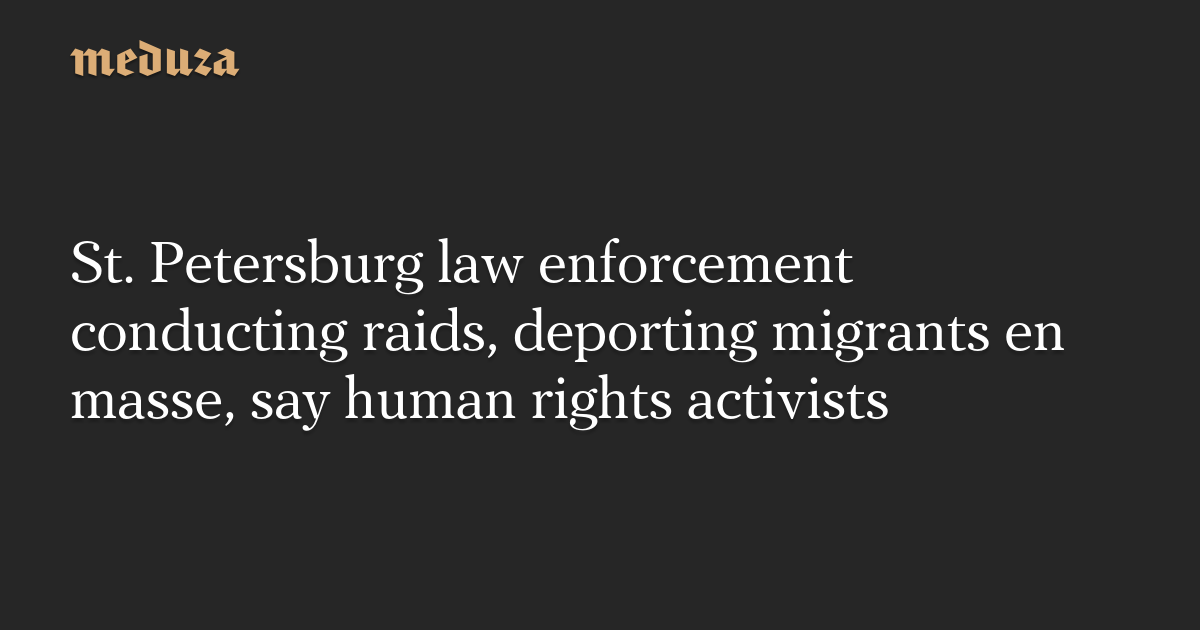 St. Petersburg law enforcement conducting raids, deporting migrants en masse, say human rights activists — Meduza