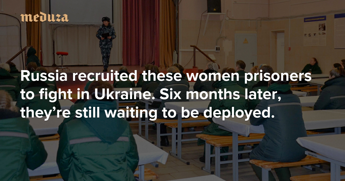 ‘They were told fairy tales’ Russia recruited these women prisoners to fight in Ukraine. Six months later, they’re still waiting to be deployed. — Meduza