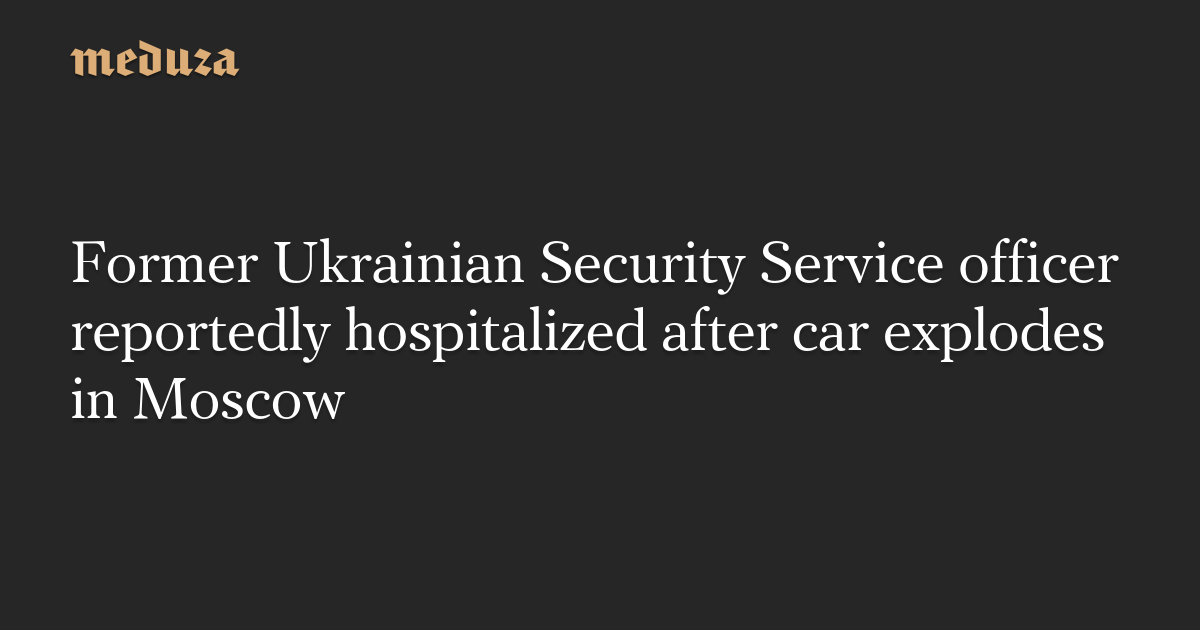 Former Ukrainian Security Service officer reportedly hospitalized after car explodes in Moscow — Meduza
