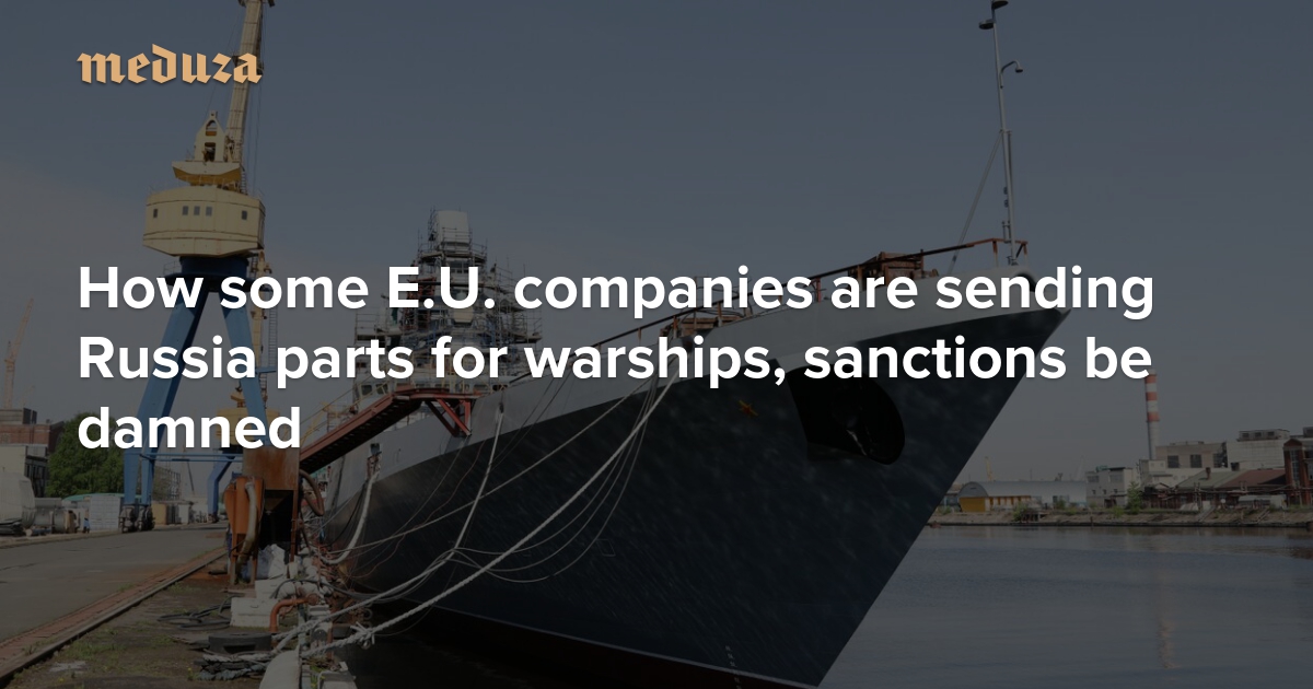 ‘Business as usual’ How some E.U. companies are sending Russia parts for warships, sanctions be damned — Meduza