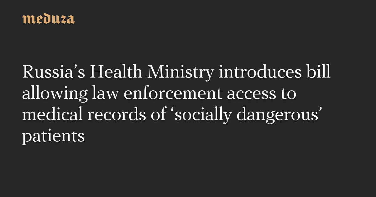 Russia’s Health Ministry introduces bill allowing law enforcement access to medical records of ‘socially dangerous’ patients — Meduza