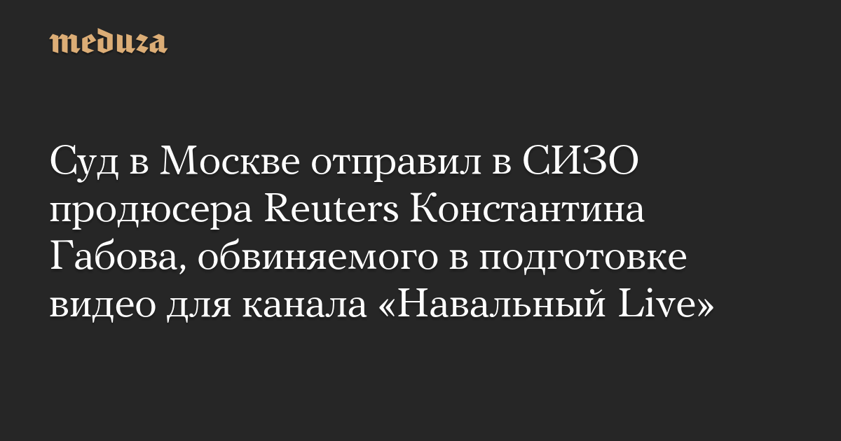 Суд в Москве отправил в СИЗО продюсера Reuters Константина Габова, обвиняемого в подготовке видео для канала Навальный Live