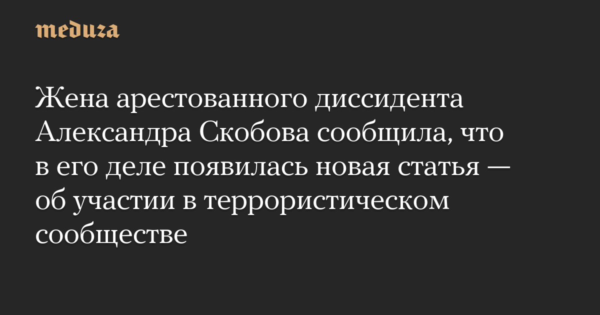 Жена арестованного диссидента Александра Скобова сообщила, что в его деле появилась новая статья  об участии в террористическом сообществе