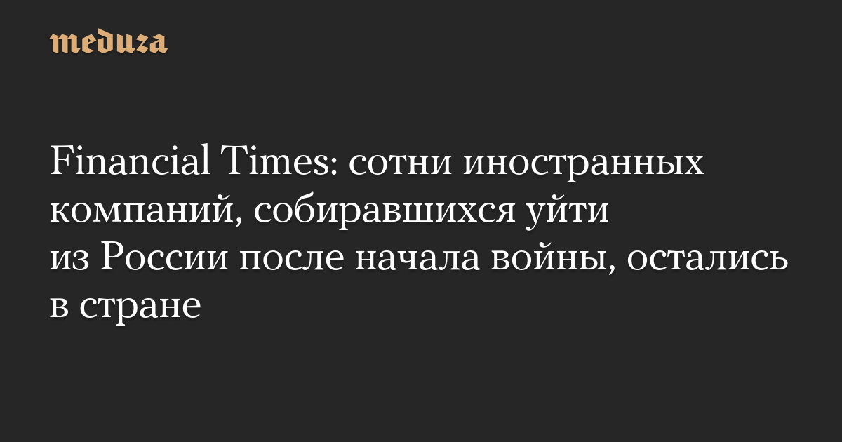 Financial Times: сотни иностранных компаний, собиравшихся уйти из России после начала войны, остались в стране