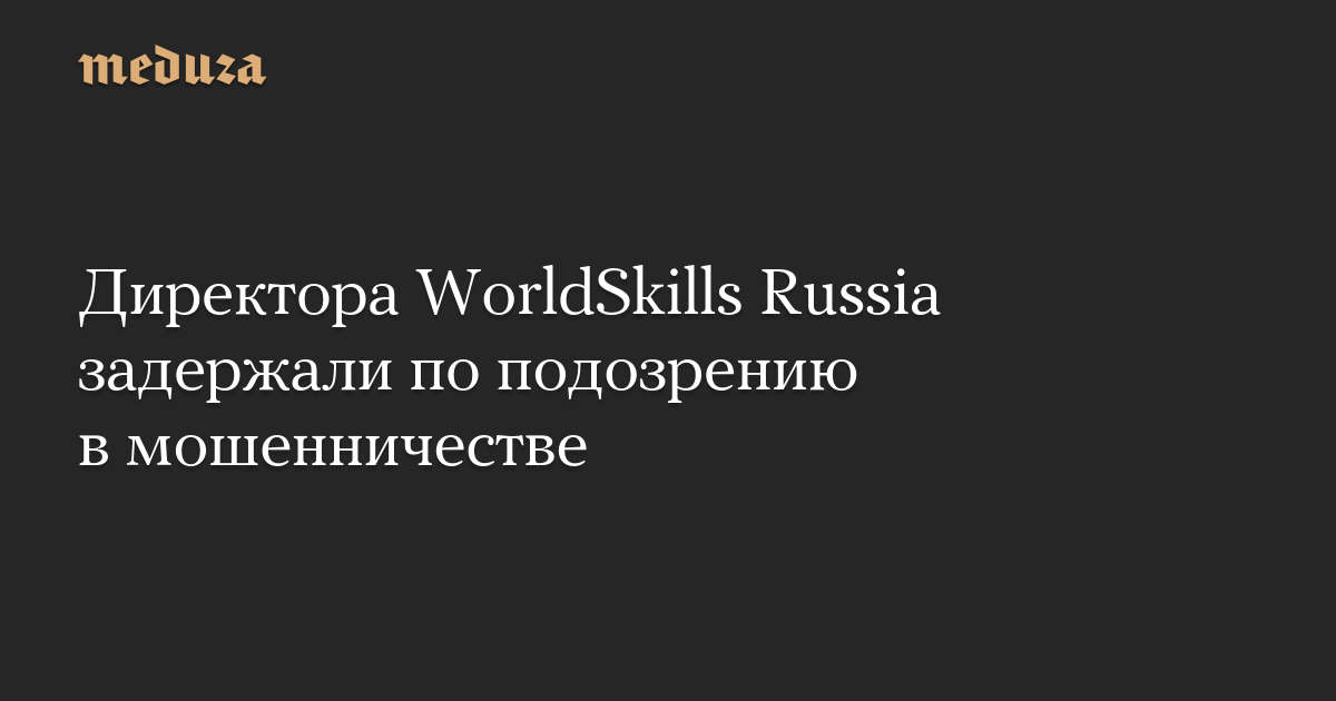 Директора WorldSkills Russia задержали по подозрению в мошенничестве — Meduza