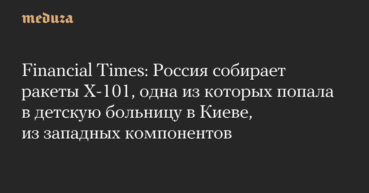 Financial Times: Россия собирает ракеты Х-101, одна из которых попала в детскую больницу в Киеве, из западных компонентов — Meduza