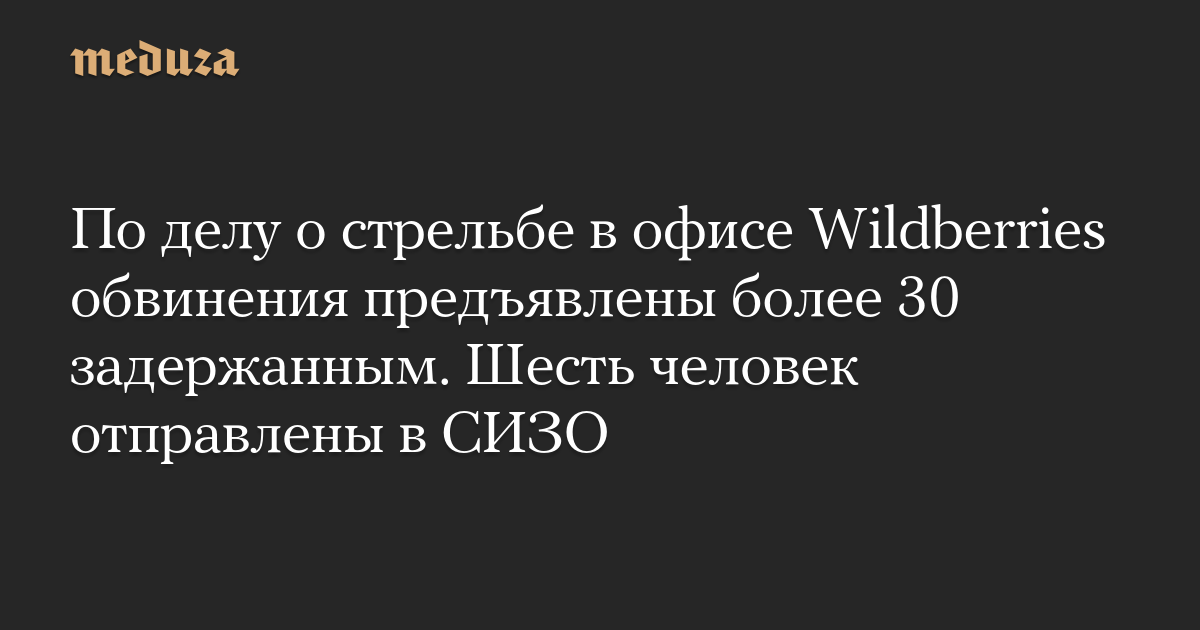 По делу о стрельбе в офисе Wildberries обвинения предъявлены более 30 задержанным. Шесть человек отправлены в СИЗО — Meduza