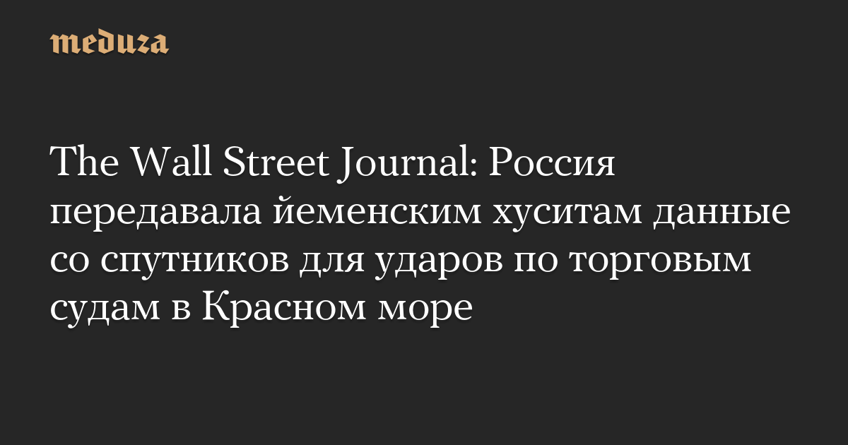 The Wall Street Journal: Russia provided satellite data to Yemen’s Houthis for attacks on merchant ships in the Red Sea – Meduza