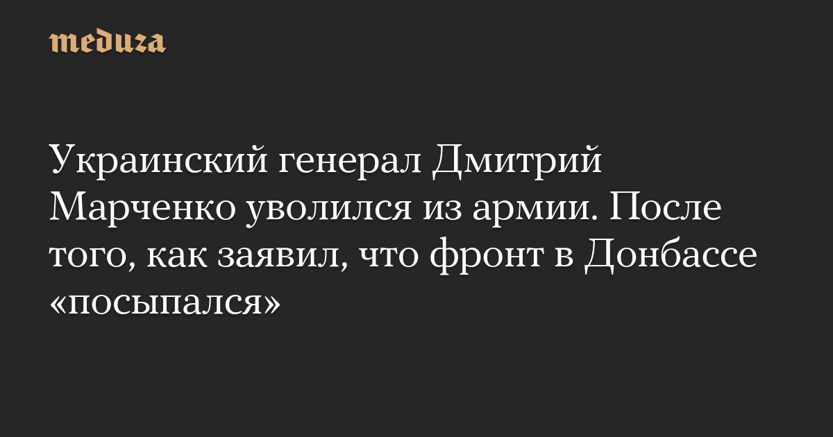 Украинский генерал Дмитрий Марченко уволился из армии. После того, как заявил, что фронт в Донбассе «посыпался» — Meduza