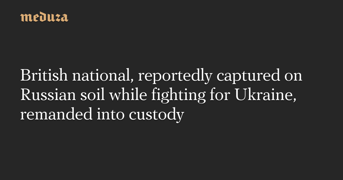 British national, reportedly captured on Russian soil while fighting for Ukraine, remanded into custody — Meduza