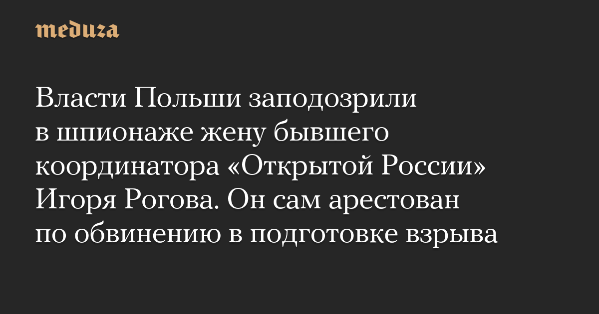 Власти Польши заподозрили в шпионаже жену бывшего координатора «Открытой России» Игоря Рогова. Он сам арестован по обвинению в подготовке взрыва — Meduza