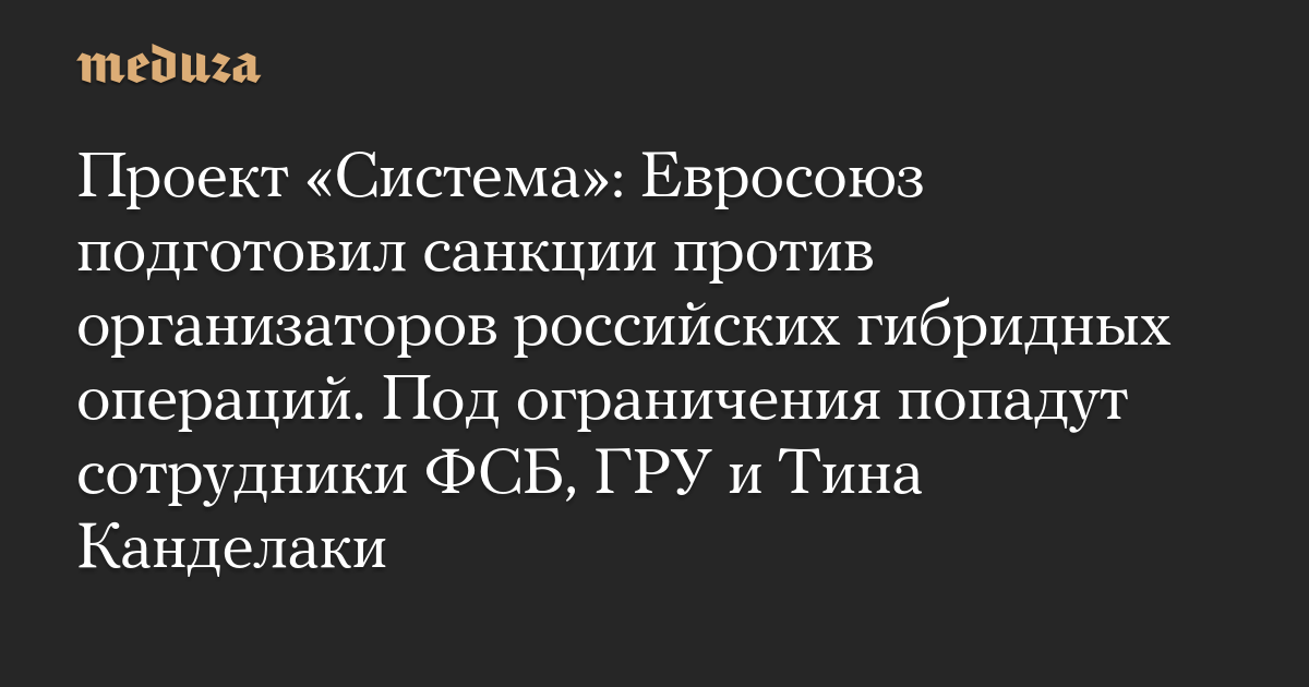 Проект «Система»: Евросоюз подготовил санкции против организаторов российских гибридных операций. Под ограничения попадут сотрудники ФСБ, ГРУ и Тина Канделаки — Meduza