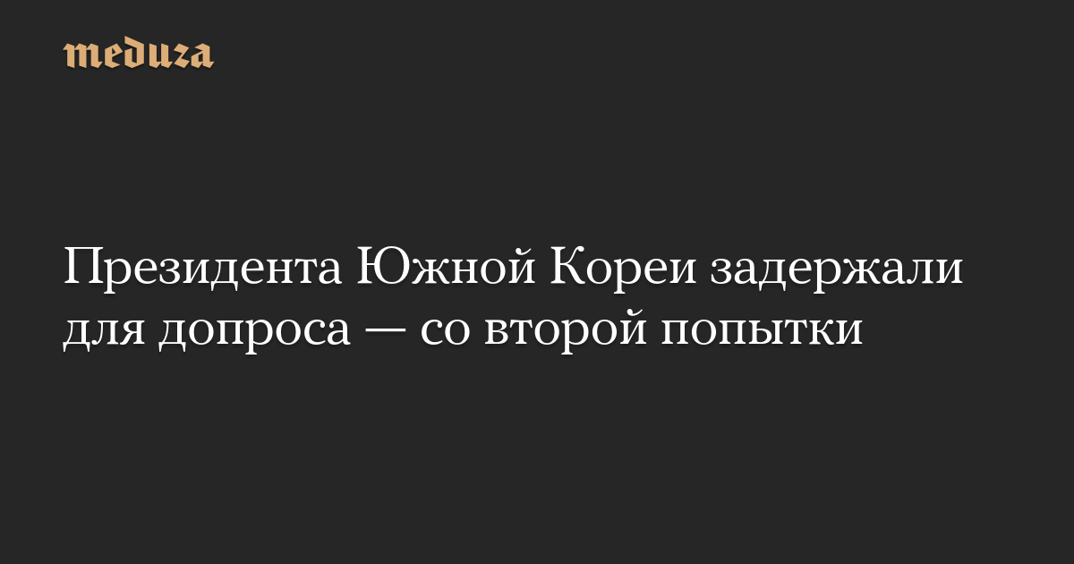 Президента Южной Кореи задержали для допроса — со второй попытки