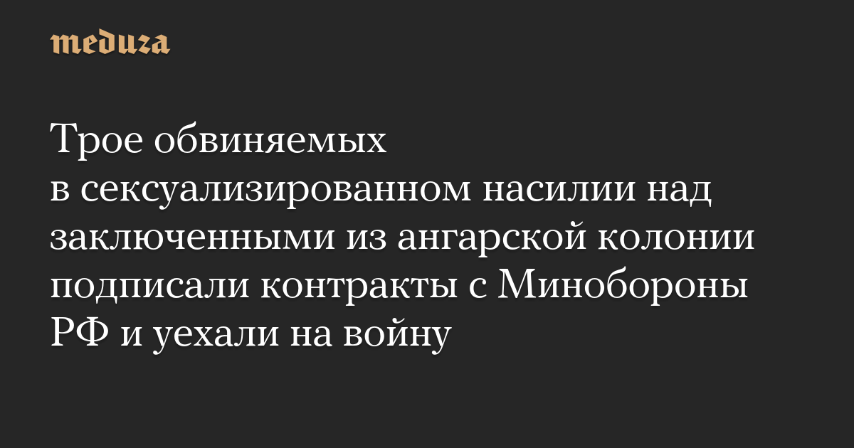 Трое обвиняемых в сексуализированном насилии над заключенными из ангарской колонии подписали контракты с Минобороны РФ и уехали на войну