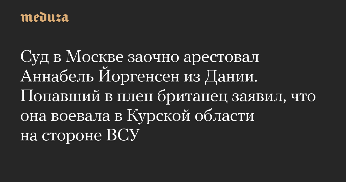 Суд в Москве заочно арестовал Аннабель Йоргенсен из Дании. Попавший в плен британец заявил, что она воевала в Курской области на стороне ВСУ