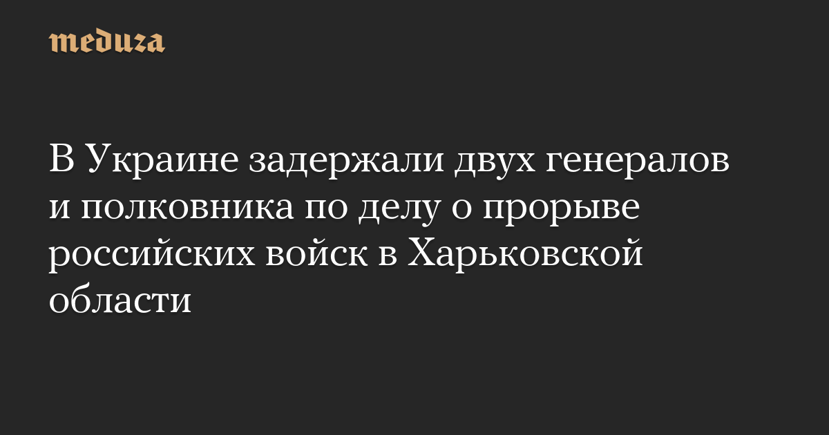 В Украине задержали двух генералов и полковника по делу о прорыве российских войск в Харьковской области